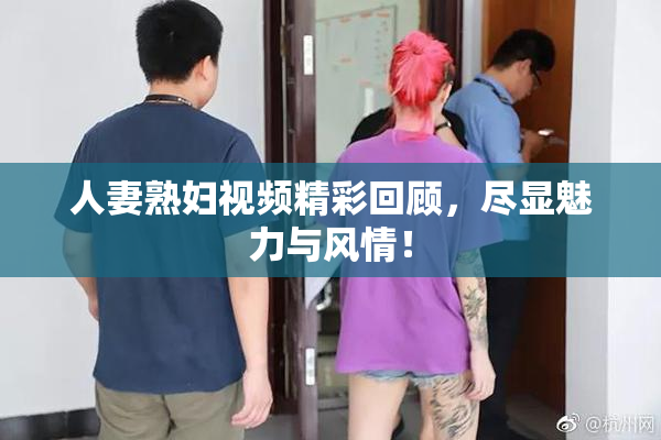 人妻熟妇视频精彩回顾，尽显魅力与风情！