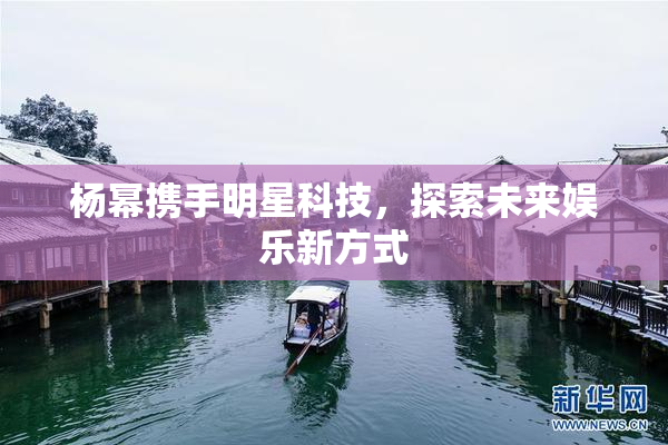 杨幂携手明星科技，探索未来娱乐新方式