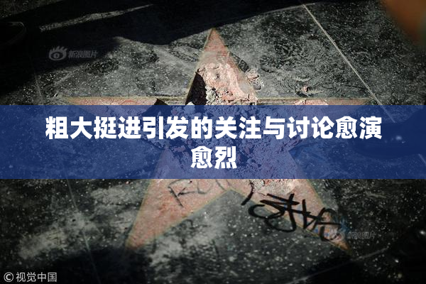 粗大挺进引发的关注与讨论愈演愈烈