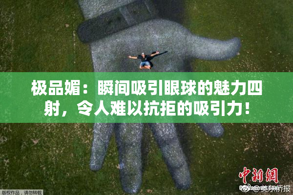 极品媚：瞬间吸引眼球的魅力四射，令人难以抗拒的吸引力！