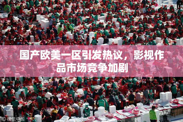 国产欧美一区引发热议，影视作品市场竞争加剧