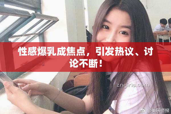 性感爆乳成焦点，引发热议、讨论不断！