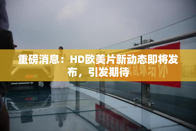 重磅消息：HD欧美片新动态即将发布，引发期待