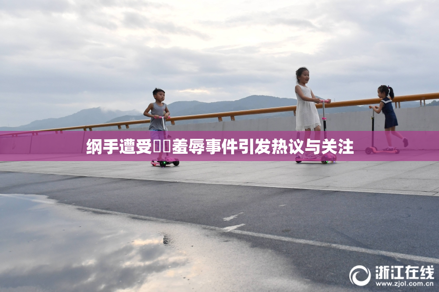 纲手遭受❌‌羞辱事件引发热议与关注