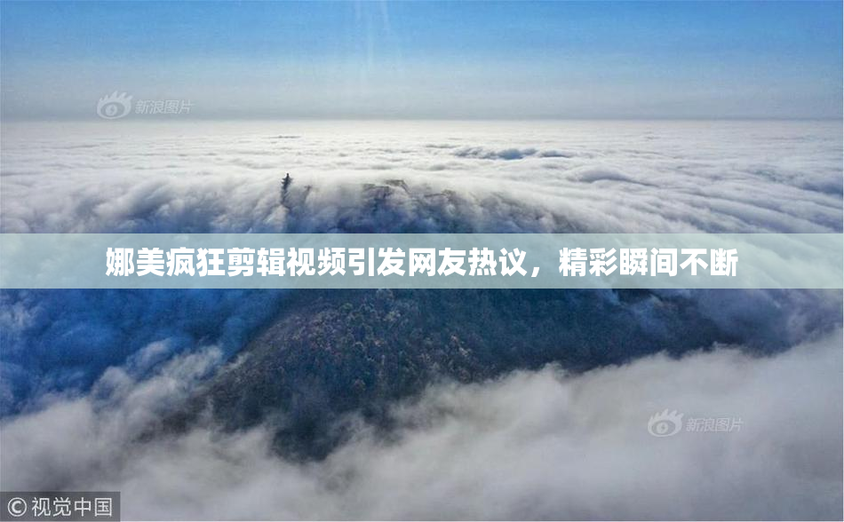 娜美疯狂剪辑视频引发网友热议，精彩瞬间不断