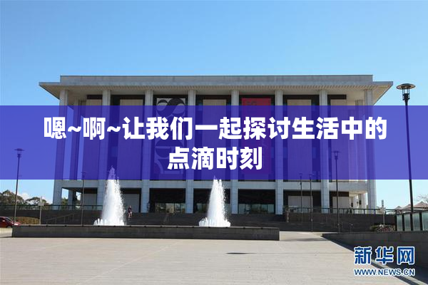 嗯~啊~让我们一起探讨生活中的点滴时刻