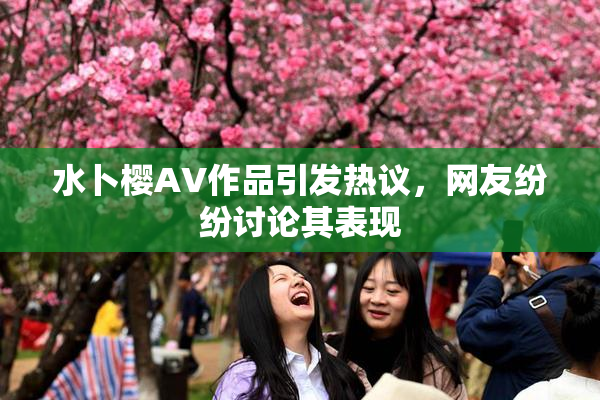 水卜樱AV作品引发热议，网友纷纷讨论其表现