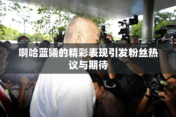 啊哈蓝曦的精彩表现引发粉丝热议与期待