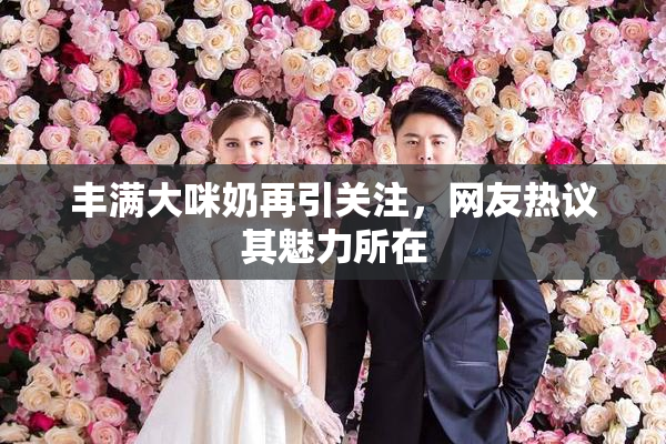 丰满大咪奶再引关注，网友热议其魅力所在