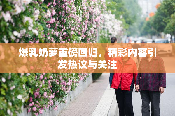 爆乳奶萝重磅回归，精彩内容引发热议与关注