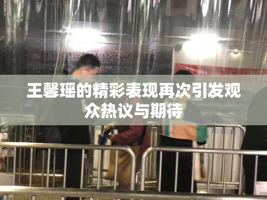 王馨瑶的精彩表现再次引发观众热议与期待