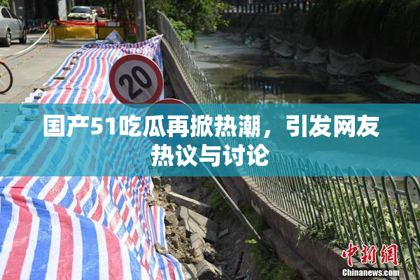 国产51吃瓜再掀热潮，引发网友热议与讨论