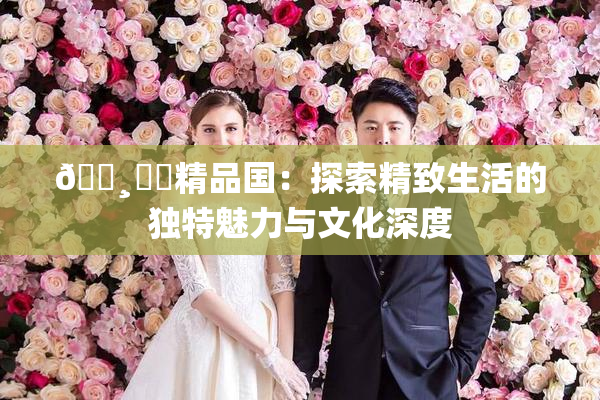 🌸‌✿精品国：探索精致生活的独特魅力与文化深度