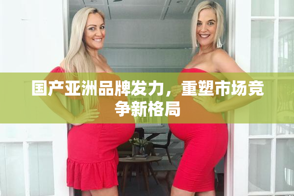 国产亚洲品牌发力，重塑市场竞争新格局