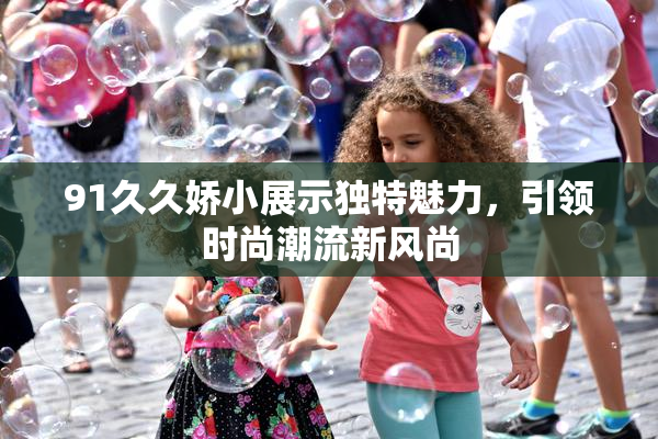 91久久娇小展示独特魅力，引领时尚潮流新风尚