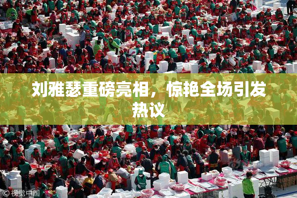 刘雅瑟重磅亮相，惊艳全场引发热议