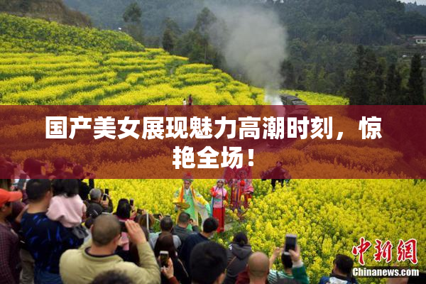 国产美女展现魅力高潮时刻，惊艳全场！