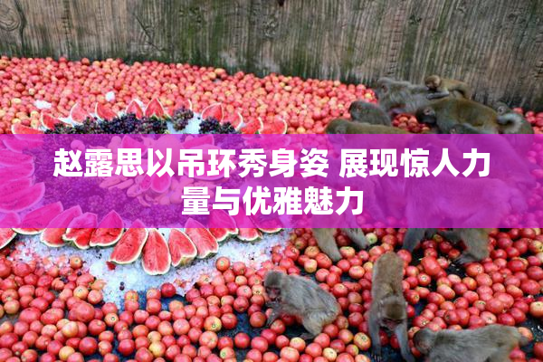 赵露思以吊环秀身姿 展现惊人力量与优雅魅力