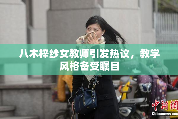 八木梓纱女教师引发热议，教学风格备受瞩目