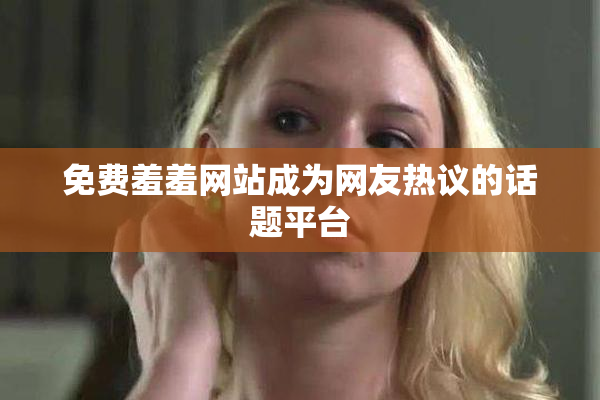 免费羞羞网站成为网友热议的话题平台