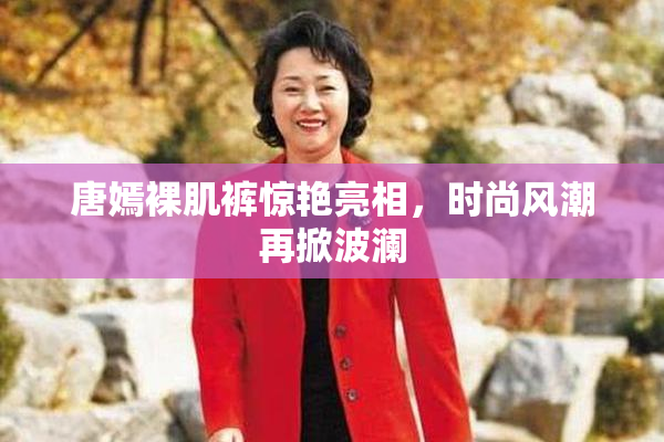唐嫣裸肌裤惊艳亮相，时尚风潮再掀波澜
