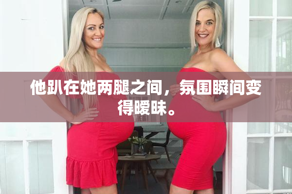 他趴在她两腿之间，氛围瞬间变得暧昧。