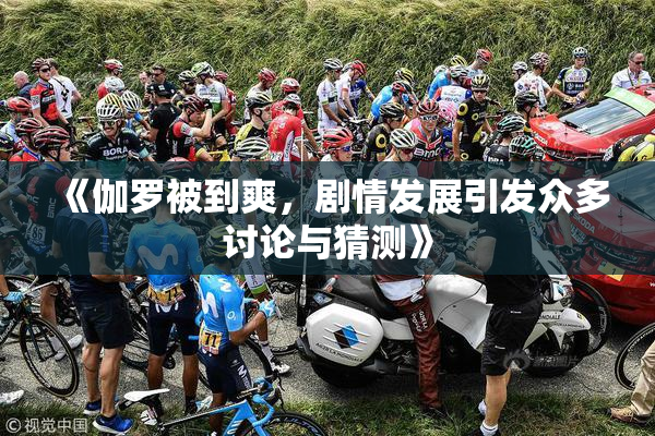 《伽罗被到爽，剧情发展引发众多讨论与猜测》
