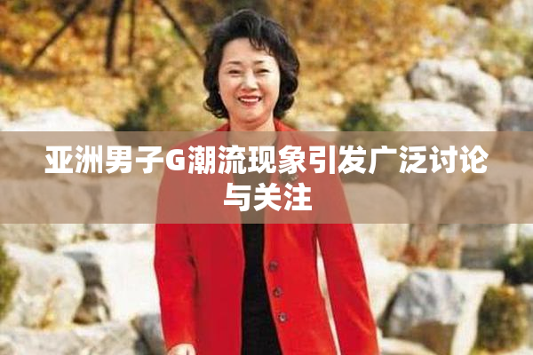 亚洲男子G潮流现象引发广泛讨论与关注
