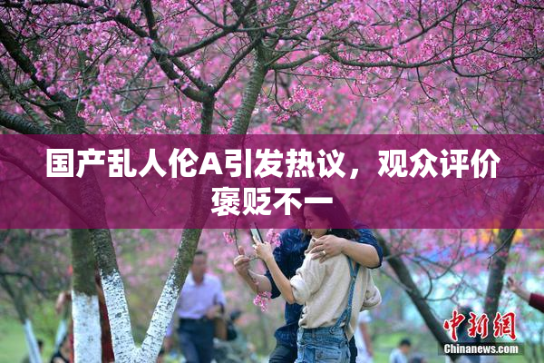国产乱人伦A引发热议，观众评价褒贬不一