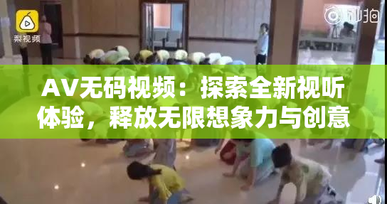 AV无码视频：探索全新视听体验，释放无限想象力与创意。