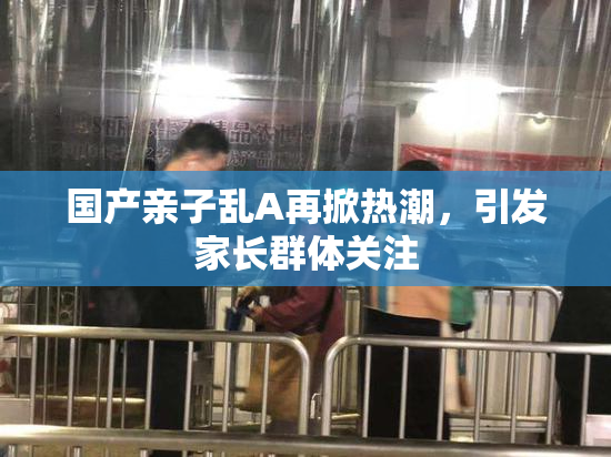 国产亲子乱A再掀热潮，引发家长群体关注