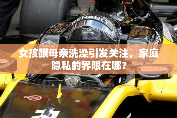 女孩跟母亲洗澡引发关注，家庭隐私的界限在哪？