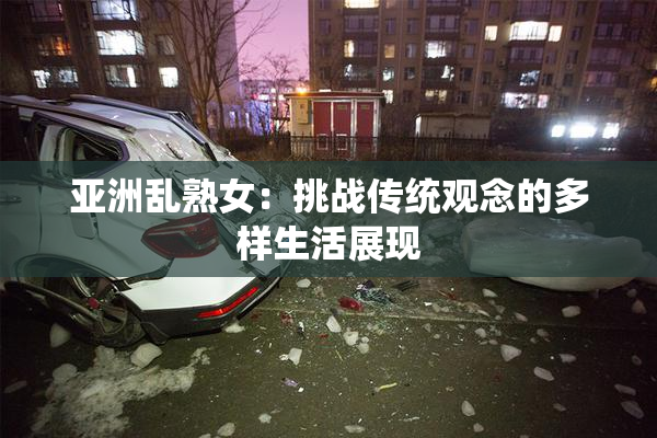 亚洲乱熟女：挑战传统观念的多样生活展现