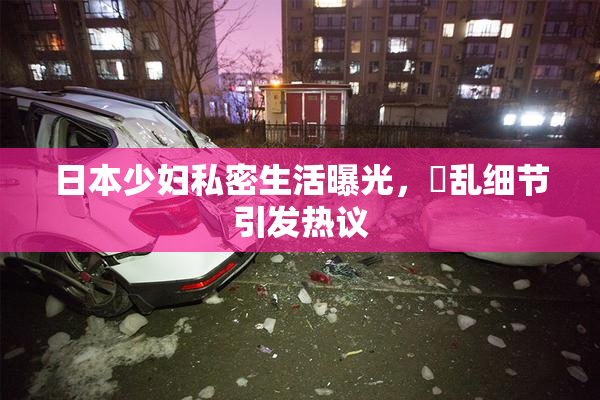 日本少妇私密生活曝光，婬乱细节引发热议