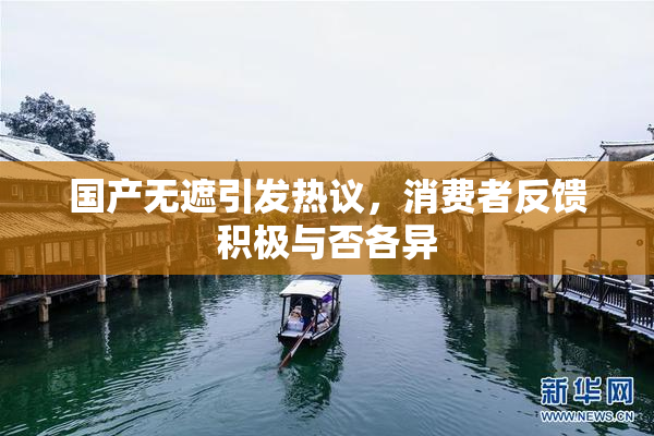 国产无遮引发热议，消费者反馈积极与否各异