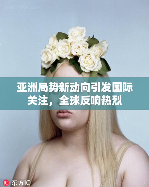 亚洲局势新动向引发国际关注，全球反响热烈