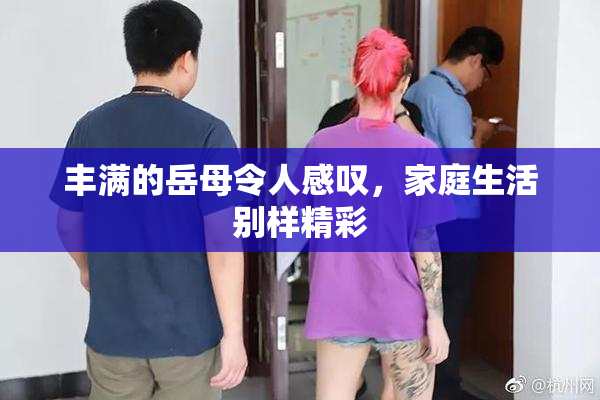 丰满的岳母令人感叹，家庭生活别样精彩