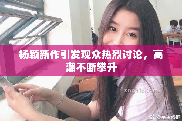 杨颖新作引发观众热烈讨论，高潮不断攀升