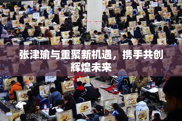 张津瑜与重聚新机遇，携手共创辉煌未来