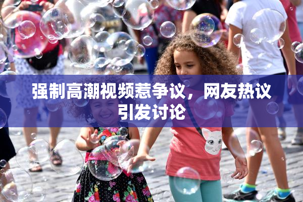 强制高潮视频惹争议，网友热议引发讨论