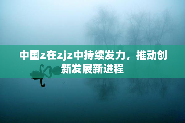 中国z在zjz中持续发力，推动创新发展新进程