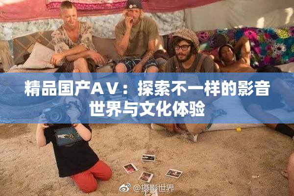 精品国产AⅤ：探索不一样的影音世界与文化体验