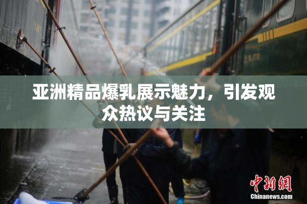 亚洲精品爆乳展示魅力，引发观众热议与关注