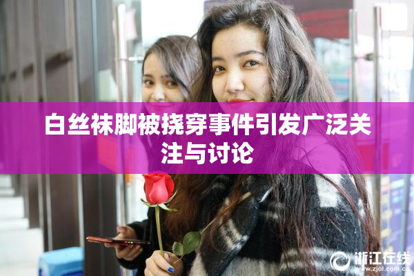 白丝袜脚被挠穿事件引发广泛关注与讨论