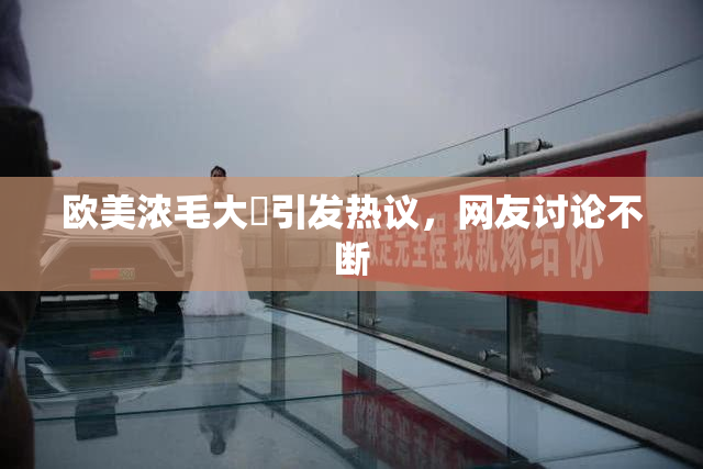 欧美浓毛大泬引发热议，网友讨论不断