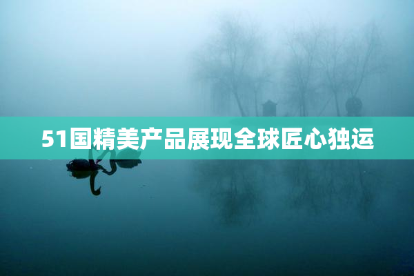51国精美产品展现全球匠心独运