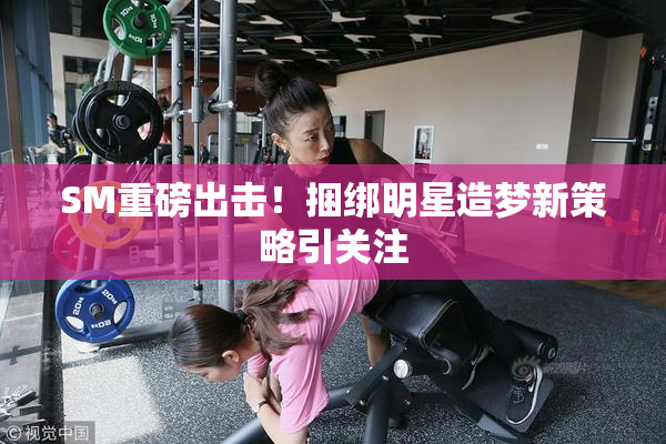 SM重磅出击！捆绑明星造梦新策略引关注