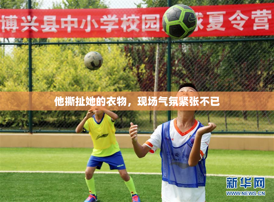 他撕扯她的衣物，现场气氛紧张不已