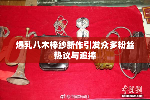 爆乳八木梓纱新作引发众多粉丝热议与追捧
