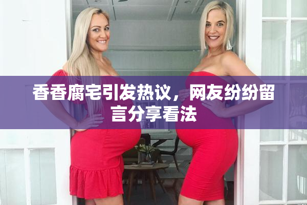 香香腐宅引发热议，网友纷纷留言分享看法